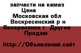 запчасти на камаз › Цена ­ 8 000 - Московская обл., Воскресенский р-н, Воскресенск г. Другое » Продам   